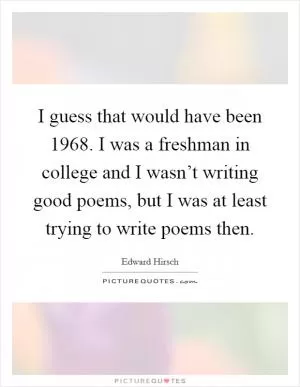 I guess that would have been 1968. I was a freshman in college and I wasn’t writing good poems, but I was at least trying to write poems then Picture Quote #1