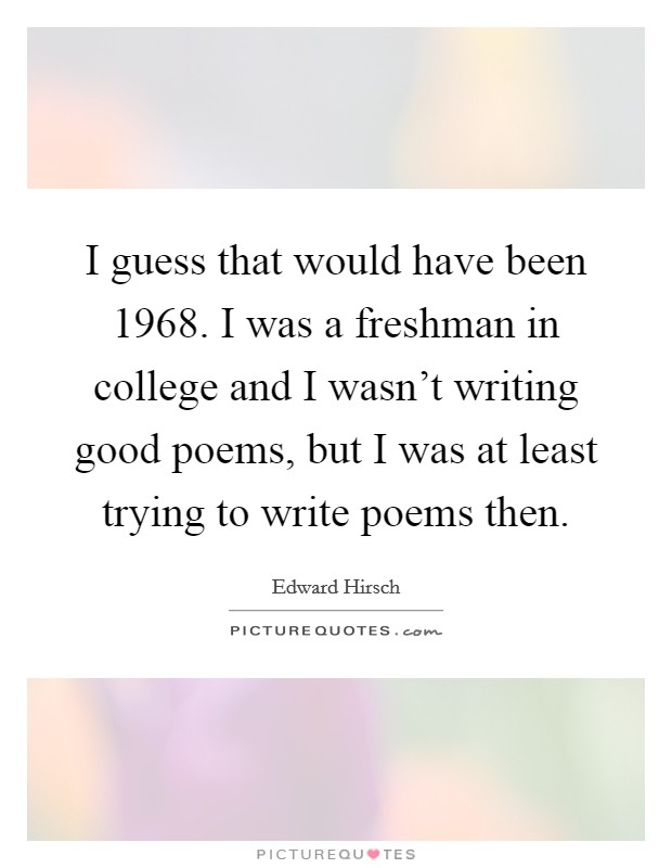 I guess that would have been 1968. I was a freshman in college and I wasn't writing good poems, but I was at least trying to write poems then. Picture Quote #1