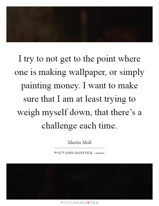 I try to not get to the point where one is making wallpaper, or simply painting money. I want to make sure that I am at least trying to weigh myself down, that there's a challenge each time. Picture Quote #1
