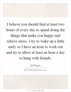 I believe you should find at least two hours of every day to spend doing the things that make you happy and relieve stress. I try to wake up a little early so I have an hour to work out and try to allow at least an hour a day to hang with friends Picture Quote #1
