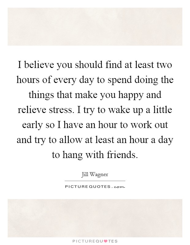 I believe you should find at least two hours of every day to spend doing the things that make you happy and relieve stress. I try to wake up a little early so I have an hour to work out and try to allow at least an hour a day to hang with friends. Picture Quote #1