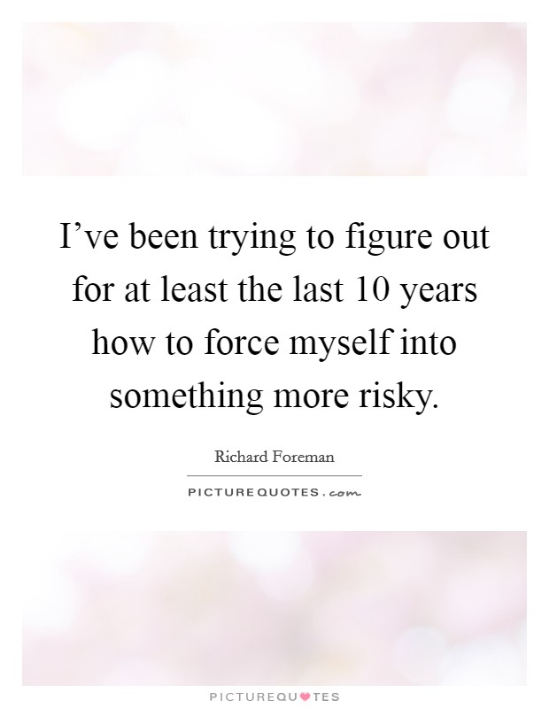 I've been trying to figure out for at least the last 10 years how to force myself into something more risky. Picture Quote #1