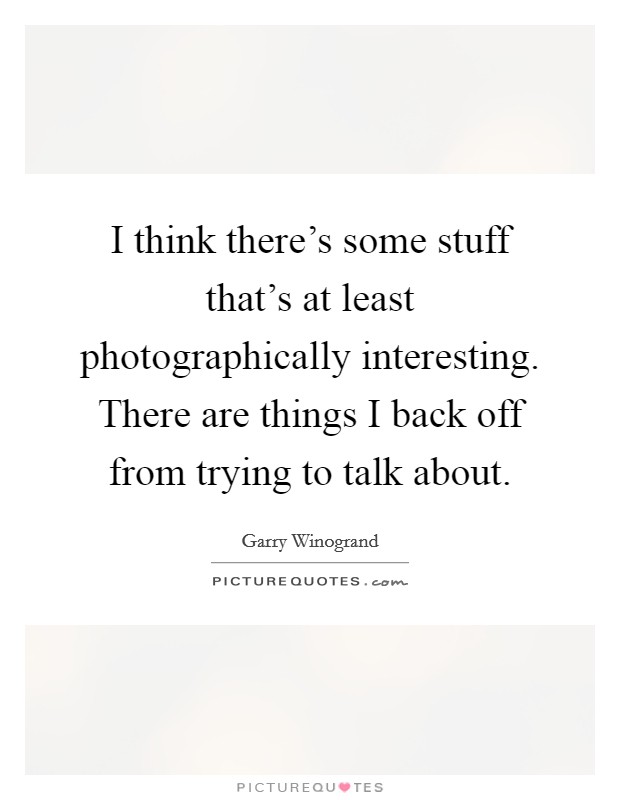 I think there's some stuff that's at least photographically interesting. There are things I back off from trying to talk about. Picture Quote #1