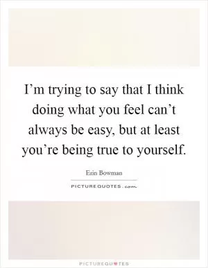 I’m trying to say that I think doing what you feel can’t always be easy, but at least you’re being true to yourself Picture Quote #1