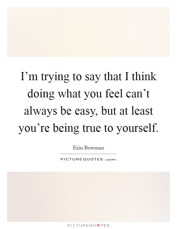 I'm trying to say that I think doing what you feel can't always be easy, but at least you're being true to yourself. Picture Quote #1