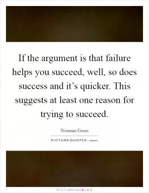 If the argument is that failure helps you succeed, well, so does success and it’s quicker. This suggests at least one reason for trying to succeed Picture Quote #1
