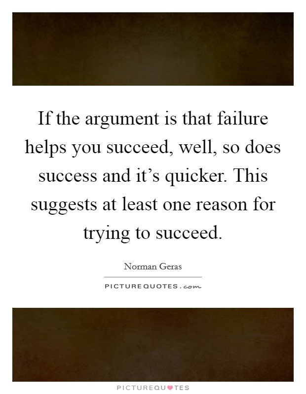 If the argument is that failure helps you succeed, well, so does success and it's quicker. This suggests at least one reason for trying to succeed. Picture Quote #1