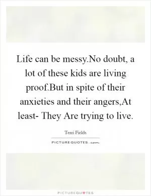 Life can be messy.No doubt, a lot of these kids are living proof.But in spite of their anxieties and their angers,At least- They Are trying to live Picture Quote #1