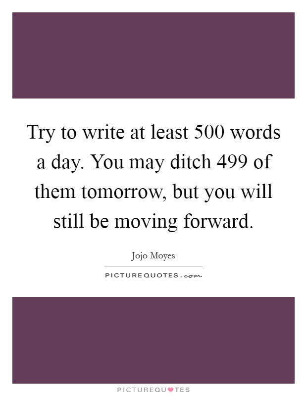 Try to write at least 500 words a day. You may ditch 499 of them tomorrow, but you will still be moving forward. Picture Quote #1