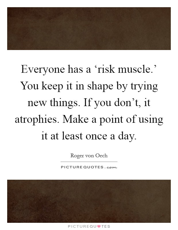 Everyone has a ‘risk muscle.' You keep it in shape by trying new things. If you don't, it atrophies. Make a point of using it at least once a day. Picture Quote #1