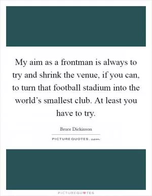 My aim as a frontman is always to try and shrink the venue, if you can, to turn that football stadium into the world’s smallest club. At least you have to try Picture Quote #1