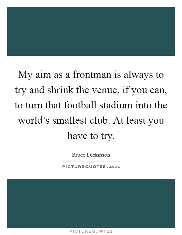 My aim as a frontman is always to try and shrink the venue, if you can, to turn that football stadium into the world's smallest club. At least you have to try. Picture Quote #1