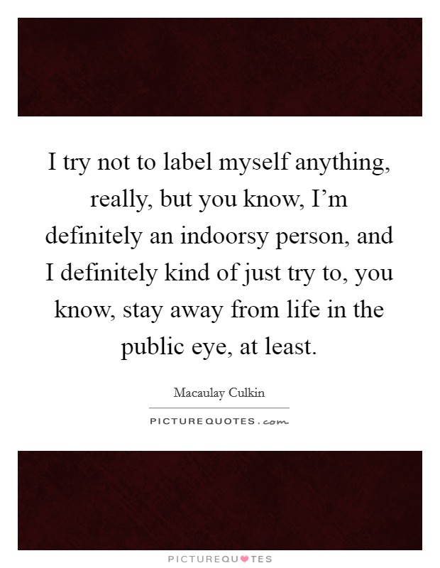I try not to label myself anything, really, but you know, I'm definitely an indoorsy person, and I definitely kind of just try to, you know, stay away from life in the public eye, at least. Picture Quote #1