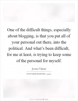 One of the difficult things, especially about blogging, is that you put all of your personal out there, into the political. And what’s been difficult, for me at least, is trying to keep some of the personal for myself Picture Quote #1