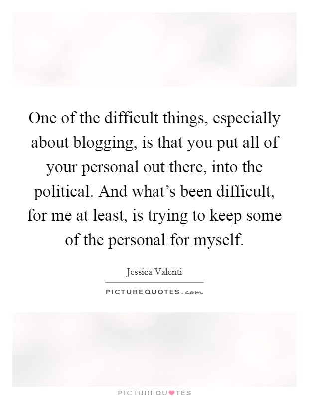 One of the difficult things, especially about blogging, is that you put all of your personal out there, into the political. And what's been difficult, for me at least, is trying to keep some of the personal for myself. Picture Quote #1