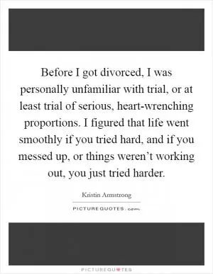 Before I got divorced, I was personally unfamiliar with trial, or at least trial of serious, heart-wrenching proportions. I figured that life went smoothly if you tried hard, and if you messed up, or things weren’t working out, you just tried harder Picture Quote #1