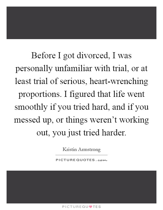 Before I got divorced, I was personally unfamiliar with trial, or at least trial of serious, heart-wrenching proportions. I figured that life went smoothly if you tried hard, and if you messed up, or things weren't working out, you just tried harder. Picture Quote #1