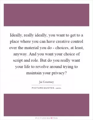 Ideally, really ideally, you want to get to a place where you can have creative control over the material you do - choices, at least, anyway. And you want your choice of script and role. But do you really want your life to revolve around trying to maintain your privacy? Picture Quote #1