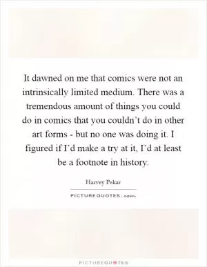 It dawned on me that comics were not an intrinsically limited medium. There was a tremendous amount of things you could do in comics that you couldn’t do in other art forms - but no one was doing it. I figured if I’d make a try at it, I’d at least be a footnote in history Picture Quote #1