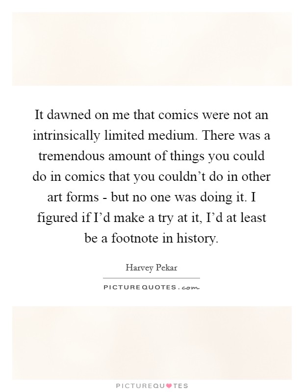 It dawned on me that comics were not an intrinsically limited medium. There was a tremendous amount of things you could do in comics that you couldn't do in other art forms - but no one was doing it. I figured if I'd make a try at it, I'd at least be a footnote in history. Picture Quote #1