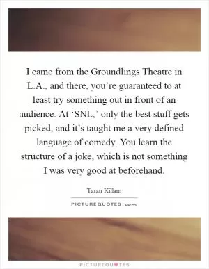 I came from the Groundlings Theatre in L.A., and there, you’re guaranteed to at least try something out in front of an audience. At ‘SNL,’ only the best stuff gets picked, and it’s taught me a very defined language of comedy. You learn the structure of a joke, which is not something I was very good at beforehand Picture Quote #1