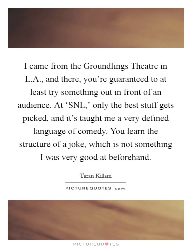 I came from the Groundlings Theatre in L.A., and there, you're guaranteed to at least try something out in front of an audience. At ‘SNL,' only the best stuff gets picked, and it's taught me a very defined language of comedy. You learn the structure of a joke, which is not something I was very good at beforehand. Picture Quote #1