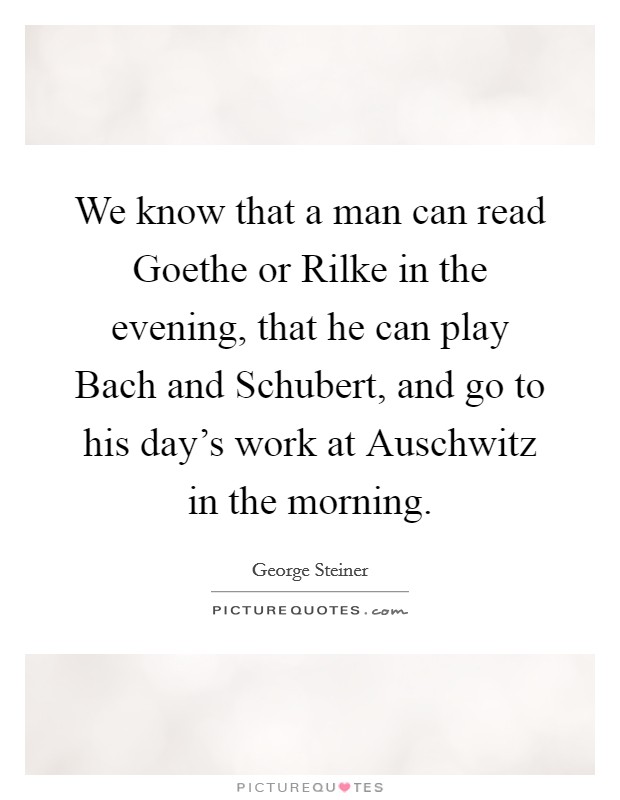 We know that a man can read Goethe or Rilke in the evening, that he can play Bach and Schubert, and go to his day's work at Auschwitz in the morning. Picture Quote #1