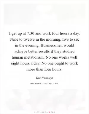 I get up at 7:30 and work four hours a day. Nine to twelve in the morning, five to six in the evening. Businessmen would achieve better results if they studied human metabolism. No one works well eight hours a day. No one ought to work more than four hours Picture Quote #1