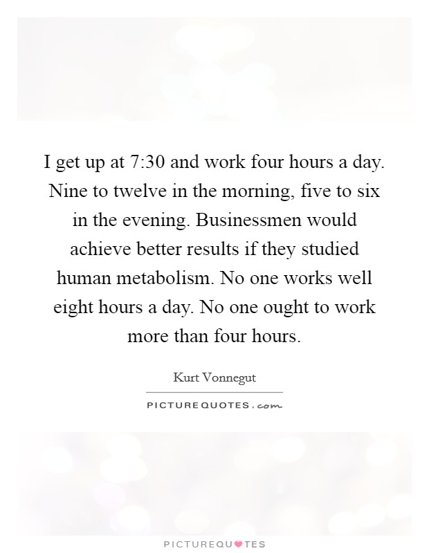 I get up at 7:30 and work four hours a day. Nine to twelve in the morning, five to six in the evening. Businessmen would achieve better results if they studied human metabolism. No one works well eight hours a day. No one ought to work more than four hours. Picture Quote #1
