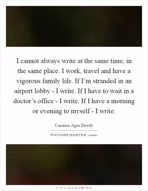 I cannot always write at the same time, in the same place. I work, travel and have a vigorous family life. If I’m stranded in an airport lobby - I write. If I have to wait in a doctor’s office - I write. If I have a morning or evening to myself - I write Picture Quote #1