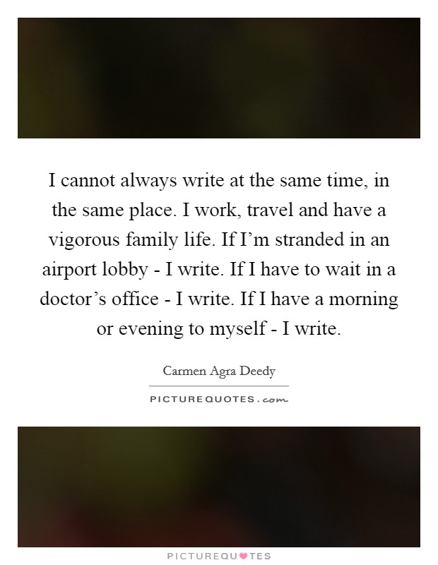 I cannot always write at the same time, in the same place. I work, travel and have a vigorous family life. If I'm stranded in an airport lobby - I write. If I have to wait in a doctor's office - I write. If I have a morning or evening to myself - I write. Picture Quote #1