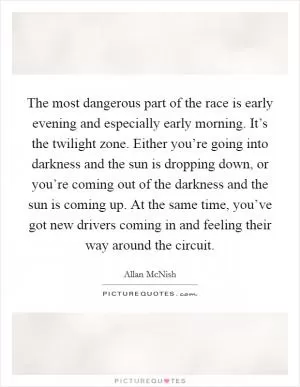 The most dangerous part of the race is early evening and especially early morning. It’s the twilight zone. Either you’re going into darkness and the sun is dropping down, or you’re coming out of the darkness and the sun is coming up. At the same time, you’ve got new drivers coming in and feeling their way around the circuit Picture Quote #1