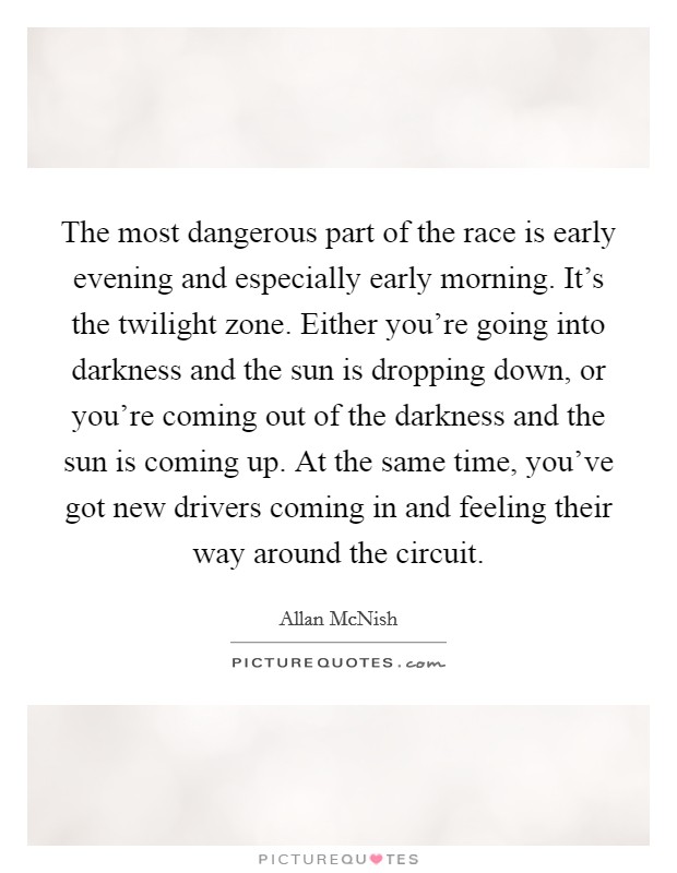 The most dangerous part of the race is early evening and especially early morning. It's the twilight zone. Either you're going into darkness and the sun is dropping down, or you're coming out of the darkness and the sun is coming up. At the same time, you've got new drivers coming in and feeling their way around the circuit. Picture Quote #1