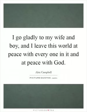 I go gladly to my wife and boy, and I leave this world at peace with every one in it and at peace with God Picture Quote #1