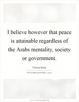 I believe however that peace is attainable regardless of the Arabs mentality, society or government Picture Quote #1