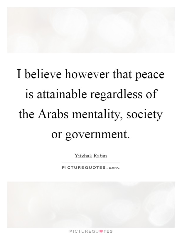 I believe however that peace is attainable regardless of the Arabs mentality, society or government. Picture Quote #1