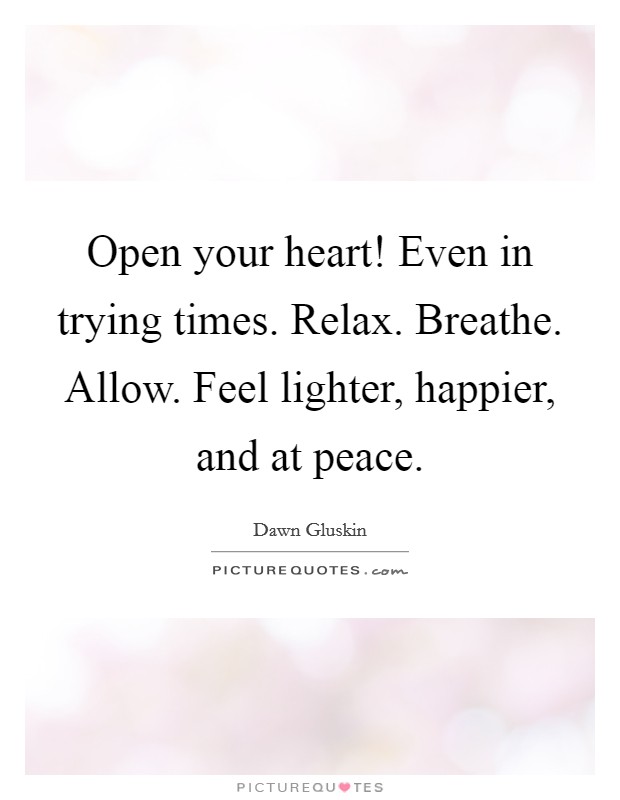 Open your heart! Even in trying times. Relax. Breathe. Allow. Feel lighter, happier, and at peace. Picture Quote #1