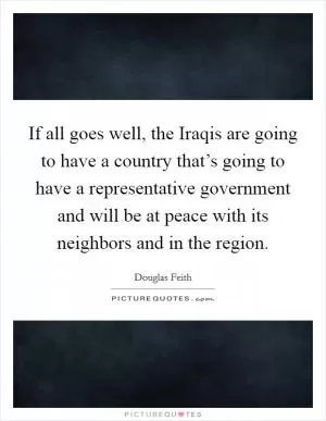If all goes well, the Iraqis are going to have a country that’s going to have a representative government and will be at peace with its neighbors and in the region Picture Quote #1