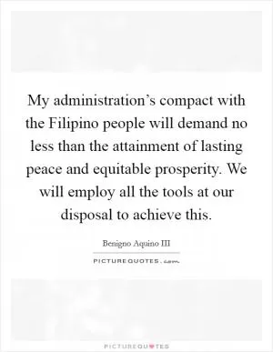 My administration’s compact with the Filipino people will demand no less than the attainment of lasting peace and equitable prosperity. We will employ all the tools at our disposal to achieve this Picture Quote #1