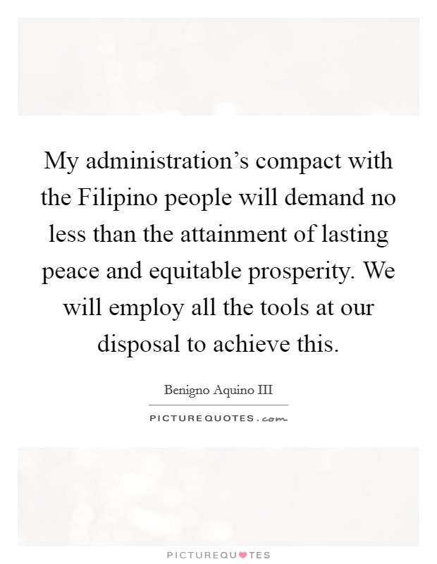 My administration's compact with the Filipino people will demand no less than the attainment of lasting peace and equitable prosperity. We will employ all the tools at our disposal to achieve this. Picture Quote #1