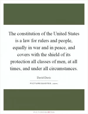 The constitution of the United States is a law for rulers and people, equally in war and in peace, and covers with the shield of its protection all classes of men, at all times, and under all circumstances Picture Quote #1