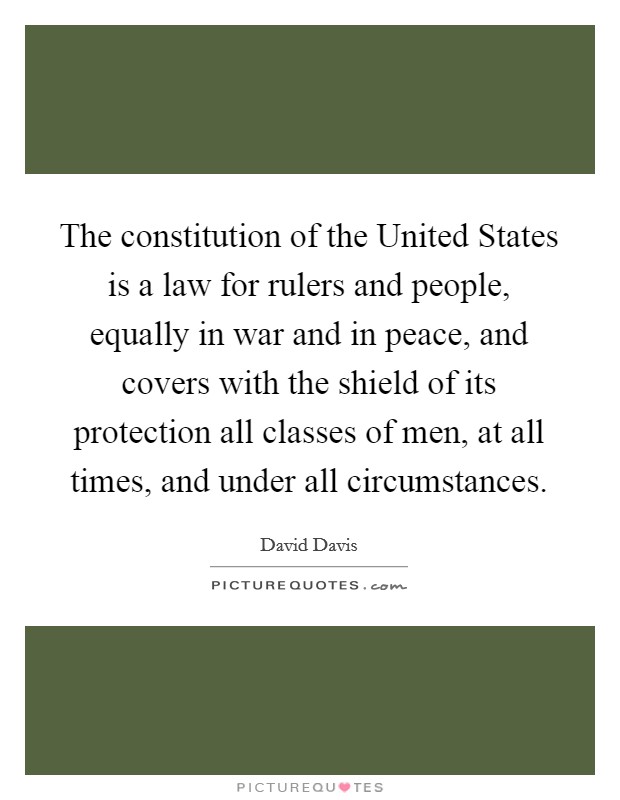 The constitution of the United States is a law for rulers and people, equally in war and in peace, and covers with the shield of its protection all classes of men, at all times, and under all circumstances. Picture Quote #1