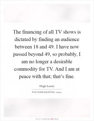 The financing of all TV shows is dictated by finding an audience between 18 and 49. I have now passed beyond 49, so probably, I am no longer a desirable commodity for TV. And I am at peace with that; that’s fine Picture Quote #1