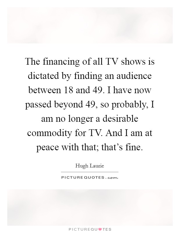 The financing of all TV shows is dictated by finding an audience between 18 and 49. I have now passed beyond 49, so probably, I am no longer a desirable commodity for TV. And I am at peace with that; that's fine. Picture Quote #1