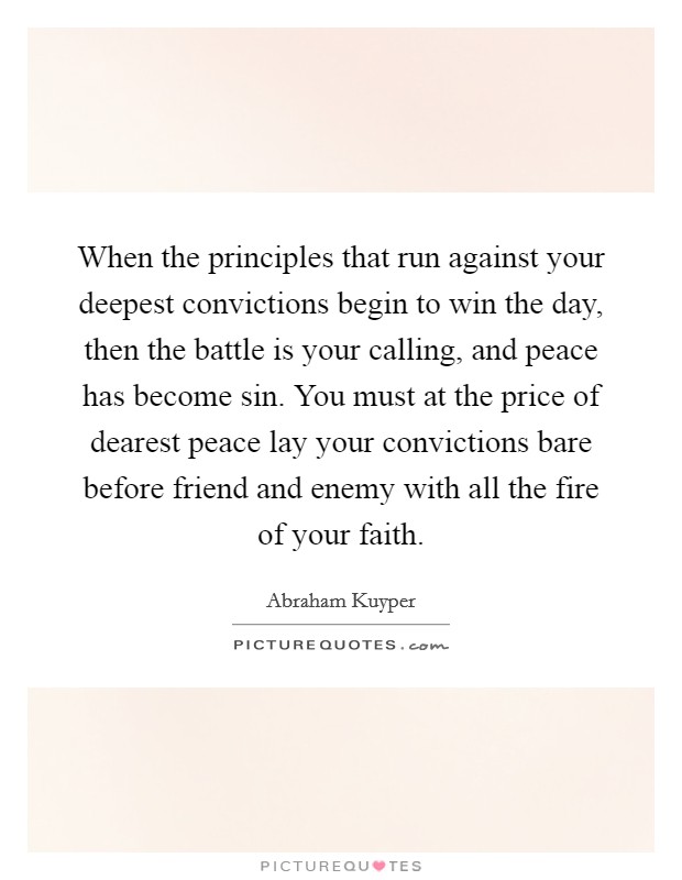 When the principles that run against your deepest convictions begin to win the day, then the battle is your calling, and peace has become sin. You must at the price of dearest peace lay your convictions bare before friend and enemy with all the fire of your faith. Picture Quote #1