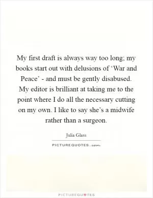 My first draft is always way too long; my books start out with delusions of ‘War and Peace’ - and must be gently disabused. My editor is brilliant at taking me to the point where I do all the necessary cutting on my own. I like to say she’s a midwife rather than a surgeon Picture Quote #1