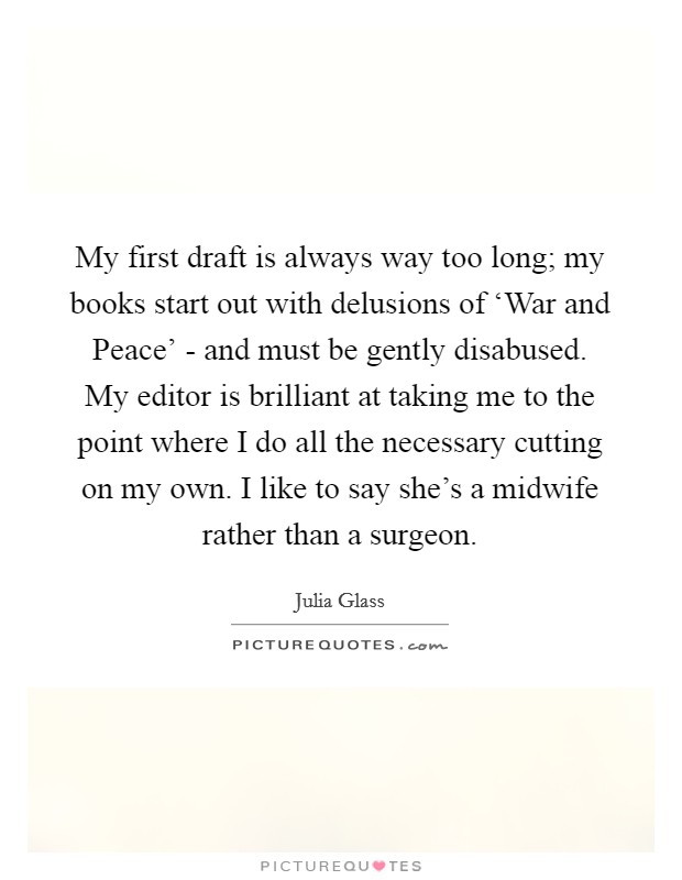My first draft is always way too long; my books start out with delusions of ‘War and Peace' - and must be gently disabused. My editor is brilliant at taking me to the point where I do all the necessary cutting on my own. I like to say she's a midwife rather than a surgeon. Picture Quote #1