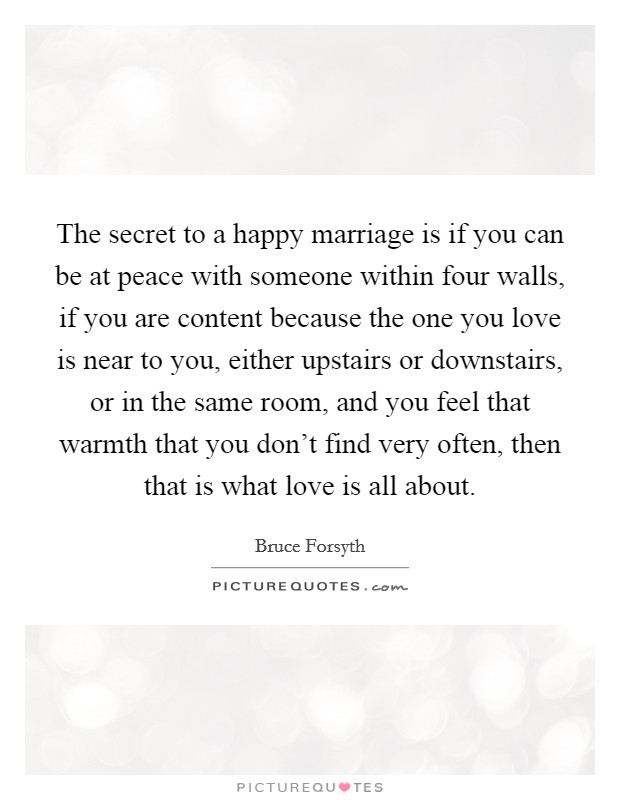 The secret to a happy marriage is if you can be at peace with someone within four walls, if you are content because the one you love is near to you, either upstairs or downstairs, or in the same room, and you feel that warmth that you don't find very often, then that is what love is all about. Picture Quote #1