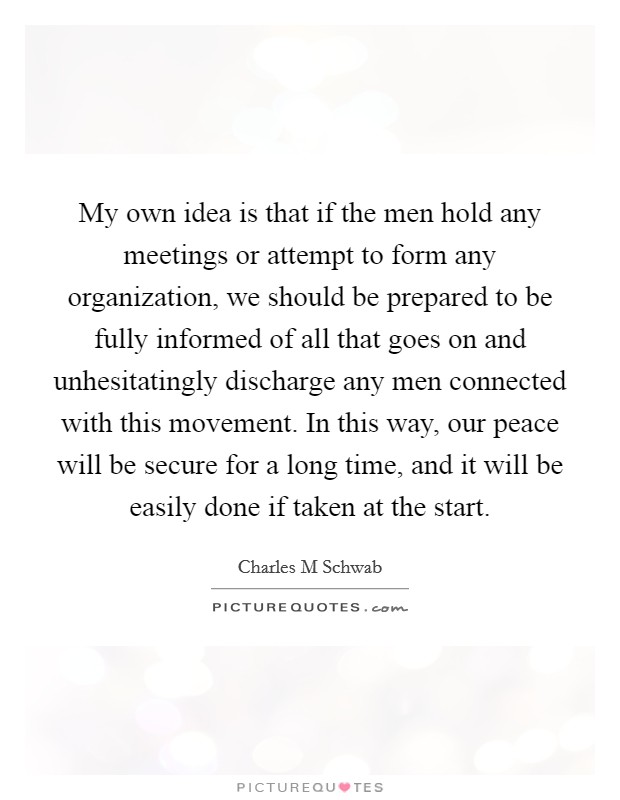 My own idea is that if the men hold any meetings or attempt to form any organization, we should be prepared to be fully informed of all that goes on and unhesitatingly discharge any men connected with this movement. In this way, our peace will be secure for a long time, and it will be easily done if taken at the start. Picture Quote #1