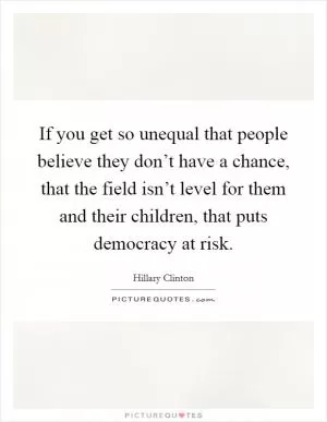 If you get so unequal that people believe they don’t have a chance, that the field isn’t level for them and their children, that puts democracy at risk Picture Quote #1